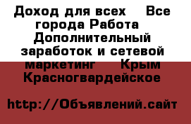 Доход для всех  - Все города Работа » Дополнительный заработок и сетевой маркетинг   . Крым,Красногвардейское